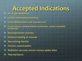 Accepted IndicationsAir or gas embolismCarbon monoxide poisoningClostridialmyositis and myonecrosisCrush injury, compartment syndrome, acute traumatic ischemiasDecompression sicknessEnhance healing of woundsNecrotizing fasciitisChronic osteomyelitisRadiation necrosis, brown recluse spider bitesThermal burns