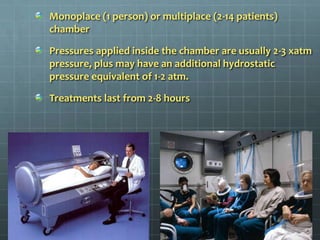 Monoplace (1 person) or multiplace (2-14 patients) chamberPressures applied inside the chamber are usually 2-3 xatm pressure, plus may have an additional hydrostatic pressure equivalent of 1-2 atm.Treatments last from 2-8 hours
