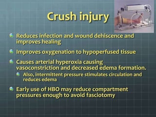 Crush injuryReduces infection and wound dehiscence and improves healingImproves oxygenation to hypoperfused tissueCauses arterial hyperoxia causing vasoconstriction and decreased edema formation.Also, intermittent pressure stimulates circulation and reduces edemaEarly use of HBO may reduce compartment pressures enough to avoid fasciotomy