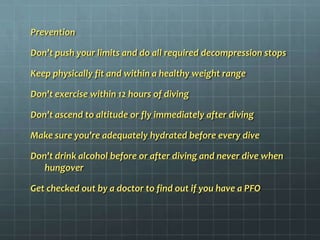 PreventionDon’t push your limits and do all required decompression stopsKeep physically fit and within a healthy weight rangeDon't exercise within 12 hours of divingDon't ascend to altitude or fly immediately after divingMake sure you're adequately hydrated before every diveDon't drink alcohol before or after diving and never dive when hungoverGet checked out by a doctor to find out if you have a PFO