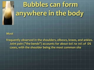  Bubbles can form anywhere in the body Most frequently observed in the shoulders, elbows, knees, and ankles. Joint pain ("the bends") accounts for about 60% to 70% of  DS cases, with the shoulder being the most common site