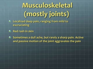 Musculoskeletal (mostly joints)Localized deep pain, ranging from mild to excruciatingRed rash in skinSometimes a dull ache, but rarely a sharp pain. Active and passive motion of the joint aggravates the pain