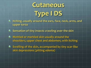Itching, usually around the ears, face, neck, arms, and upper torsoSensation of tiny insects crawling over the skinMottled or marbled skin usually around the shoulders, upper chest and abdomen, with itchingSwelling of the skin, accompanied by tiny scar-like skin depressions (pitting edema)CutaneousType I DS