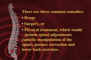 There are three common remedies:
• Drugs
• Surgery, or
• Physical treatment, which would
include spinal adjustments
(specific manipulation of the
spine), posture correction and
lower back exercises.

 