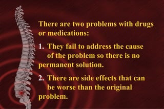 There are two problems with drugs
or medications:
1. They fail to address the cause
of the problem so there is no
permanent solution.
2. There are side effects that can
be worse than the original
problem.

 