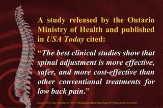 A study released by the Ontario
Ministry of Health and published
in USA Today cited:
“The best clinical studies show that
spinal adjustment is more effective,
safer, and more cost-effective than
other conventional treatments for
low back pain.”
Source: USA Today, October 29,1993, “Chiropractors Hope Back Study Will Bring Relief from Bias”.

 