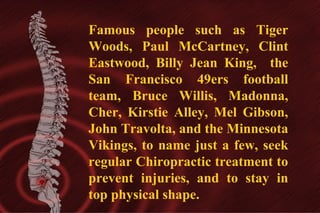 Famous people such as Tiger
Woods, Paul McCartney, Clint
Eastwood, Billy Jean King, the
San Francisco 49ers football
team, Bruce Willis, Madonna,
Cher, Kirstie Alley, Mel Gibson,
John Travolta, and the Minnesota
Vikings, to name just a few, seek
regular Chiropractic treatment to
prevent injuries, and to stay in
top physical shape.

 