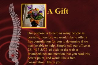 A Gift
Our purpose is to help as many people as
possible, therefore we would like to offer a
free consultation for you to determine if we
may be able to help. Simply call our office at
281-497-5577 of visit on the web at
drlambeth.net and mention that you read this
power point, and would like a free
consultation. Thank you.

 