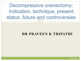 DR PRAVEEN K TRIPATHI
Decompressive craniectomy:
Indication, technique, present
status ,future and controversies
6 April 2016
1
 