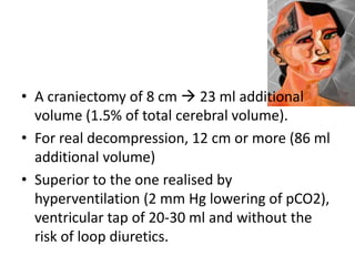 • A craniectomy of 8 cm  23 ml additional
volume (1.5% of total cerebral volume).
• For real decompression, 12 cm or more (86 ml
additional volume)
• Superior to the one realised by
hyperventilation (2 mm Hg lowering of pCO2),
ventricular tap of 20-30 ml and without the
risk of loop diuretics.

 
