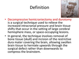 Definition
• Decompressive hemicraniectomy and durotomy
is a surgical technique used to relieve the
increased intracranial pressure and brain tissue
shifts that occur in the setting of large cerebral
hemisphere mass, or space-occupying lesions.
• In general, the technique involves removal of
bone tissue (skull) and incision of the restrictive
dura mater covering the brain, allowing swollen
brain tissue to herniate upwards through the
surgical defect rather than downwards to
compress the brainstem.

 