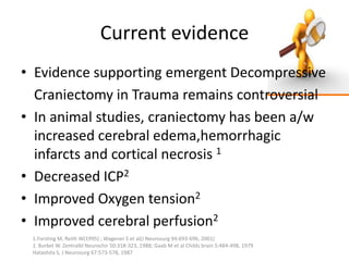 Current evidence
• Evidence supporting emergent Decompressive
Craniectomy in Trauma remains controversial
• In animal studies, craniectomy has been a/w
increased cerebral edema,hemorrhagic
infarcts and cortical necrosis 1
• Decreased ICP2
• Improved Oxygen tension2
• Improved cerebral perfusion2
1.Forsting M, Reith W(1995) ; Wagener S et al(J Neurosurg 94:693-696, 2001)
2. Burket W. Zentralbl Neurochir 50:318-323, 1988; Gaab M et al Childs brain 5:484-498, 1979
Hatashita S, J Neurosurg 67:573-578, 1987

 