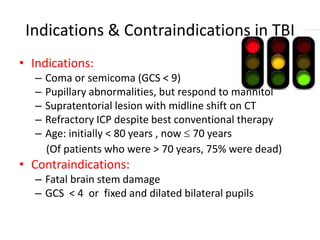 Indications & Contraindications in TBI
• Indications:
–
–
–
–
–

Coma or semicoma (GCS < 9)
Pupillary abnormalities, but respond to mannitol
Supratentorial lesion with midline shift on CT
Refractory ICP despite best conventional therapy
Age: initially < 80 years , now 70 years
(Of patients who were > 70 years, 75% were dead)

• Contraindications:
– Fatal brain stem damage
– GCS < 4 or fixed and dilated bilateral pupils

 
