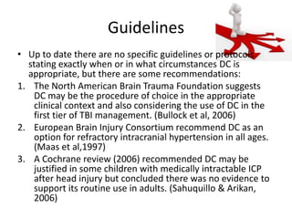Guidelines
• Up to date there are no specific guidelines or protocols
stating exactly when or in what circumstances DC is
appropriate, but there are some recommendations:
1. The North American Brain Trauma Foundation suggests
DC may be the procedure of choice in the appropriate
clinical context and also considering the use of DC in the
first tier of TBI management. (Bullock et al, 2006)
2. European Brain Injury Consortium recommend DC as an
option for refractory intracranial hypertension in all ages.
(Maas et al,1997)
3. A Cochrane review (2006) recommended DC may be
justified in some children with medically intractable ICP
after head injury but concluded there was no evidence to
support its routine use in adults. (Sahuquillo & Arikan,
2006)

 