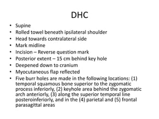 DHC
•
•
•
•
•
•
•
•
•

Supine
Rolled towel beneath ipsilateral shoulder
Head towards contralateral side
Mark midline
Incision – Reverse question mark
Posterior extent – 15 cm behind key hole
Deepened down to cranium
Myocutaneous flap reflected
Five burr holes are made in the following locations: (1)
temporal squamous bone superior to the zygomatic
process inferiorly, (2) keyhole area behind the zygomatic
arch anteriorly, (3) along the superior temporal line
posteroinferiorly, and in the (4) parietal and (5) frontal
parasagittal areas

 