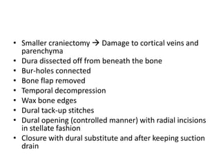 • Smaller craniectomy  Damage to cortical veins and
parenchyma
• Dura dissected off from beneath the bone
• Bur-holes connected
• Bone flap removed
• Temporal decompression
• Wax bone edges
• Dural tack-up stitches
• Dural opening (controlled manner) with radial incisions
in stellate fashion
• Closure with dural substitute and after keeping suction
drain

 