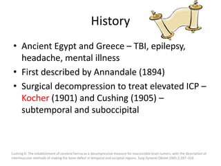 History
• Ancient Egypt and Greece – TBI, epilepsy,
headache, mental illness
• First described by Annandale (1894)
• Surgical decompression to treat elevated ICP –
Kocher (1901) and Cushing (1905) –
subtemporal and suboccipital

Cushing H. The establishment of cerebral hernia as a decompressive measure for inaccessible brain tumors; with the description of
intermuscular methods of making the bone defect in temporal and occipital regions. Surg Gynecol Obstet.1905;1:297–314

 