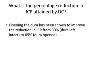 What is the percentage reduction in
ICP attained by DC?
• Opening the dura has been shown to improve
the reduction in ICP from 30% (dura left
intact) to 85% (dura opened)

 