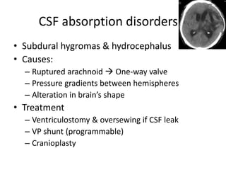CSF absorption disorders
• Subdural hygromas & hydrocephalus
• Causes:
– Ruptured arachnoid  One-way valve
– Pressure gradients between hemispheres
– Alteration in brain’s shape

• Treatment
– Ventriculostomy & oversewing if CSF leak
– VP shunt (programmable)
– Cranioplasty

 