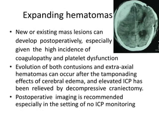 Expanding hematomas
• New or existing mass lesions can
develop postoperatively, especially
given the high incidence of
coagulopathy and platelet dysfunction
• Evolution of both contusions and extra-axial
hematomas can occur after the tamponading
effects of cerebral edema, and elevated ICP has
been relieved by decompressive craniectomy.
• Postoperative imaging is recommended
especially in the setting of no ICP monitoring

 