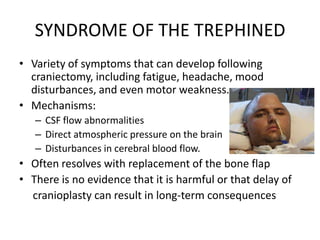 SYNDROME OF THE TREPHINED
• Variety of symptoms that can develop following
craniectomy, including fatigue, headache, mood
disturbances, and even motor weakness.
• Mechanisms:
– CSF flow abnormalities
– Direct atmospheric pressure on the brain
– Disturbances in cerebral blood flow.

• Often resolves with replacement of the bone flap
• There is no evidence that it is harmful or that delay of
cranioplasty can result in long-term consequences

 