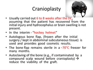 Cranioplasty
• Usually carried out 6 to 8 weeks after the DC,
assuming that the patient has recovered from the
initial injury and hydrocephalus or brain swelling is not
present.
• In the interim - “hockey helmet”
• Autologous bone flap, (frozen after the initial
surgery / kept in abdominal subcutaneous tissue) is
used and provides good cosmetic results.
• The bone flap remains sterile in a −70°C freezer for
many months.
• Autoclaving of the bone (e.g., if contaminated by a
compound scalp wound before cranioplasty) 
reduce the viability of the graft.

 