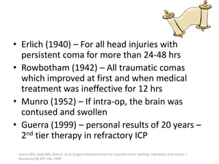 • Erlich (1940) – For all head injuries with
persistent coma for more than 24-48 hrs
• Rowbotham (1942) – All traumatic comas
which improved at first and when medical
treatment was ineffective for 12 hrs
• Munro (1952) – If intra-op, the brain was
contused and swollen
• Guerra (1999) – personal results of 20 years –
2nd tier therapy in refractory ICP
Guerra WK, Gaab MR, Dietz H. et al: Surgical decompression for traumatic brain swelling: indications and results. J
Neurosurg 90:187-196, 1999

 