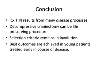 Conclusion
• IC-HTN results from many disease processes.
• Decompressive craniectomy can be life
preserving procedure.
• Selection criteria remains in involution.
• Best outcomes are achieved in young patients
treated early in course of disease.

 