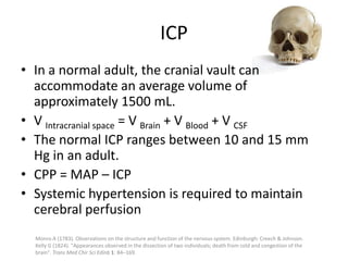 ICP
• In a normal adult, the cranial vault can
accommodate an average volume of
approximately 1500 mL.
• V Intracranial space = V Brain + V Blood + V CSF
• The normal ICP ranges between 10 and 15 mm
Hg in an adult.
• CPP = MAP – ICP
• Systemic hypertension is required to maintain
cerebral perfusion
Monro A (1783). Observations on the structure and function of the nervous system. Edinburgh: Creech & Johnson.
Kelly G (1824). "Appearances observed in the dissection of two individuals; death from cold and congestion of the
brain". Trans Med Chir Sci Edinb 1: 84–169.

 
