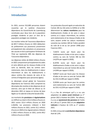 Introduction
2
Introduction
En 2021, environ 915.000 personnes étaient
couvertes par le système d’assurance
dépendance du Grand-Duché de Luxembourg
constituées pour deux tiers de la population
protégée résidente et pour un tiers de la
population protégée non-résidente.
Les recettes nettes de l’assurance dépendance
de 847,7 millions d’euros en 2021 (déduction
du prélèvement aux provisions) proviennent
principalement des cotisations en provenance
des assurés et de la participation forfaitaire de
l’Etat qui représente 40% des dépenses de
l’assurance dépendance.
Les dépenses nettes de 828,8 millions d’euros
en 2021 comprennent principalement les aides
et soins délivrés par les réseaux d’aides et de
soins au domicile, dans les centres semi-
stationnaire, dans les établissements à séjour
intermittent et dans les établissements à
séjour continu (les maisons de soins et les
centres d’intégration pour personnes âgées).
Le décompte annuel global de l’assurance
dépendance de l’exercice 2021 comprend les
décomptes des recettes et des dépenses de cet
exercice, ainsi que le bilan de clôture au 31
décembre 2021 et repose en termes de base
légale sur le code de la Sécurité Sociale (CSS).
Les montants des provisions et régularisations
se chiffrent au total à 155,3 millions d’euros en
2021 contre 121,4 millions d’euros en 2020
(+28,0%). Les provisions s’élèvent à 45,9
millions d’euros en 2021, contre 32,1 millions
d’euros en 2020 et les régularisations s’élèvent
à 109,5 millions d’euros en 2021, contre 89,2
millions d’euros en 2020.
Les protocoles d’accord signés en exécution de
l’article 395 du CSS entre la COPAS et la CNS
déterminant les valeurs monétaires pour les
établissements d’aides et de soins à séjour
continu et à séjour intermittent, les centres
semi-stationnaires et les réseaux d’aides et de
soins avaient arrêté les valeurs monétaires
suivantes (au nombre 100 de l’indice pondéré
du coût de la vie au 1er janvier 1948) pour
l’exercice 2021 :
- 7,42672 euros par heure pour les
établissements d’aides et de soins à séjour
continu au sens de l’article 390 du CSS
(+6,07% par rapport à 2020);
- 8,19705 euros par heure pour les
établissements d’aides et de soins à séjour
intermittent au sens de l’article 391 du CSS
(+4,99% par rapport à 2020);
- 9,89427 euros par heure pour les réseaux
d’aides et de soins au sens de l’article 389
du CSS (+6,38% par rapport à 2020);
- 9,59394 euros par heure pour les centres
semi-stationnaires au sens de l’article 389
du CSS (+12,55% par rapport à 2020).
Il y a lieu de remarquer qu’il y a eu une
adaptation du salaire social minimum au 1er
janvier 2021 à hauteur de 2,82%. Par ailleurs,
il y a eu un ajustement des pensions de l’ordre
de 1,3% au 1er
janvier 2021 et une adaptation
indiciaire à hauteur de 2,5% au 1er
octobre
2021.
En 2021, le taux de la contribution dépendance
était de 1,4%.
 