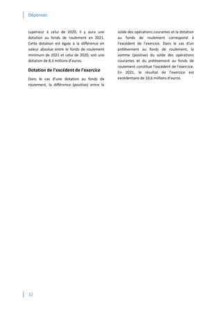 Dépenses
32
supérieur à celui de 2020, il y aura une
dotation au fonds de roulement en 2021.
Cette dotation est égale à la différence en
valeur absolue entre le fonds de roulement
minimum de 2021 et celui de 2020, soit une
dotation de 8,3 millions d’euros.
Dotation de l’excédent de l’exercice
Dans le cas d’une dotation au fonds de
roulement, la différence (positive) entre le
solde des opérations courantes et la dotation
au fonds de roulement correspond à
l’excédent de l’exercice. Dans le cas d’un
prélèvement au fonds de roulement, la
somme (positive) du solde des opérations
courantes et du prélèvement au fonds de
roulement constitue l’excédent de l’exercice.
En 2021, le résultat de l’exercice est
excédentaire de 10,6 millions d’euros.
 
