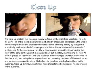 The close up shots in this video are mainly to focus on the male lead vocalist as he tells
his story. This entire video is narrative based, and by dressing as a ring leader, the whole
video and specifically this character connotes a sense of telling a story. By using close
ups initially, such as on the left, an enigma is built for this narrator/vocalist as we don’t
see his eyes. As the song progresses, these close ups are imperative in portraying the
story of the song as the vocalist is required to act out the story mainly using his face. All
focus is placed on the vocalist and the audience are encouraged to attach themselves to
this character; him being the most prominent and us seeing the most of his emotions etc
and we are encouraged to mirror his feelings by the close ups displaying them to the
audience. Close up distinguishing him as main character and emphasises his importance
to the audience.

 