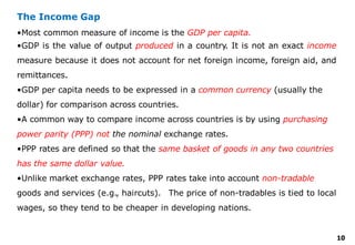 10
The Income Gap
•Most common measure of income is the GDP per capita.
•GDP is the value of output produced in a country. It is not an exact income
measure because it does not account for net foreign income, foreign aid, and
remittances.
•GDP per capita needs to be expressed in a common currency (usually the
dollar) for comparison across countries.
•A common way to compare income across countries is by using purchasing
power parity (PPP) not the nominal exchange rates.
•PPP rates are defined so that the same basket of goods in any two countries
has the same dollar value.
•Unlike market exchange rates, PPP rates take into account non-tradable
goods and services (e.g., haircuts). The price of non-tradables is tied to local
wages, so they tend to be cheaper in developing nations.
 