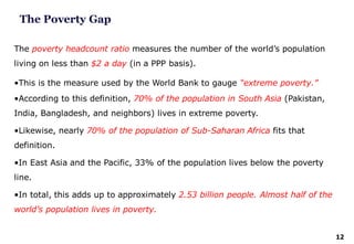 12
The poverty headcount ratio measures the number of the world’s population
living on less than $2 a day (in a PPP basis).
•This is the measure used by the World Bank to gauge “extreme poverty.”
•According to this definition, 70% of the population in South Asia (Pakistan,
India, Bangladesh, and neighbors) lives in extreme poverty.
•Likewise, nearly 70% of the population of Sub-Saharan Africa fits that
definition.
•In East Asia and the Pacific, 33% of the population lives below the poverty
line.
•In total, this adds up to approximately 2.53 billion people. Almost half of the
world’s population lives in poverty.
The Poverty Gap
 