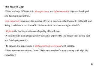 14
The Health Gap
•There are large differences in life expectancy and infant mortality between developed
and developing countries.
•Life expectancy measures the number of years a newborn infant would live if health and
living conditions at the time of its birth remained the same throughout its life.
• Reflects the health conditions and quality of health care
•Achild born in a developed country is usually expected to live longer than a child born
in a developing country.
• In general, life expectancy is highly positively correlated with income.
•There are some exceptions. Cuba (79) is an example of a poor country with high life
expectancy.
 
