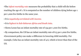 16
•The infant mortality rate measures the probability that a child will die before
reaching the age of 1. It is computed as the number of children dying before age 1
per 1,000 live births in the same year.
• It is negatively correlated with income.
• It is highest in Sub-Saharan Africa and South Asia.
• Sierra Leone has an infant mortality rate of 134 per 1,000 live births.
• By comparison, the US has an infant mortality rate of 6.5 per 1,000 live births.
•Government policy can make a difference in lowering child mortality. For
example, Cuba has an infant mortality rate of 4.6, which is lower than that of the
US.
 