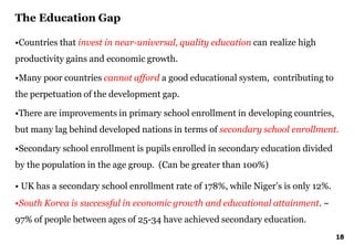 18
•Countries that invest in near-universal, quality education can realize high
productivity gains and economic growth.
•Many poor countries cannot afford a good educational system, contributing to
the perpetuation of the development gap.
•There are improvements in primary school enrollment in developing countries,
but many lag behind developed nations in terms of secondary school enrollment.
•Secondary school enrollment is pupils enrolled in secondary education divided
by the population in the age group. (Can be greater than 100%)
• UK has a secondary school enrollment rate of 178%, while Niger’s is only 12%.
•South Korea is successful in economic growth and educational attainment. ~
97% of people between ages of 25-34 have achieved secondary education.
The Education Gap
 
