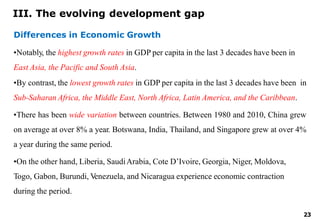 23
Differences in Economic Growth
•Notably, the highest growth rates in GDP per capita in the last 3 decades have been in
East Asia, the Pacific and South Asia.
•By contrast, the lowest growth rates in GDP per capita in the last 3 decades have been in
Sub-Saharan Africa, the Middle East, North Africa, Latin America, and the Caribbean.
•There has been wide variation between countries. Between 1980 and 2010, China grew
on average at over 8% a year. Botswana, India, Thailand, and Singapore grew at over 4%
a year during the same period.
•On the other hand, Liberia, SaudiArabia, Cote D’Ivoire, Georgia, Niger, Moldova,
Togo, Gabon, Burundi, Venezuela, and Nicaragua experience economic contraction
during the period.
III. The evolving development gap
 
