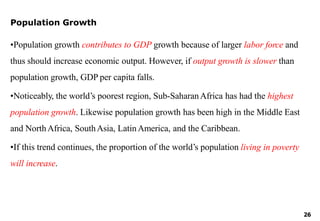 26
Population Growth
•Population growth contributes to GDP growth because of larger labor force and
thus should increase economic output. However, if output growth is slower than
population growth, GDP per capita falls.
•Noticeably, the world’s poorest region, Sub-SaharanAfrica has had the highest
population growth. Likewise population growth has been high in the Middle East
and NorthAfrica, SouthAsia, LatinAmerica, and the Caribbean.
•If this trend continues, the proportion of the world’s population living in poverty
will increase.
 