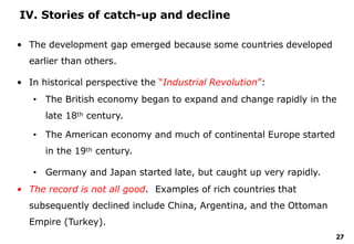 27
IV. Stories of catch-up and decline
• The development gap emerged because some countries developed
earlier than others.
• In historical perspective the “Industrial Revolution”:
• The British economy began to expand and change rapidly in the
late 18th century.
• The American economy and much of continental Europe started
in the 19th century.
• Germany and Japan started late, but caught up very rapidly.
• The record is not all good. Examples of rich countries that
subsequently declined include China, Argentina, and the Ottoman
Empire (Turkey).
 