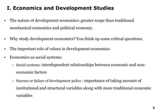 3
I. Economics and Development Studies
• The nature of development economics: greater scope than traditional
neoclassical economics and political economy.
• Why study development economics? You think up some critical questions.
• The important role of values in development economics
• Economies as social systems:
– Social systems: interdependent relationships between economic and non-
economic factors
– Success or failure of development policy : importance of taking account of
institutional and structural variables along with more traditional economic
variables
 