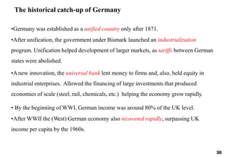 30
•Germany was established as a unified country only after 1871.
•After unification, the government under Bismark launched an industrialization
program. Unification helped development of larger markets, as tariffs between German
states were abolished.
•Anew innovation, the universal bank lent money to firms and, also, held equity in
industrial enterprises. Allowed the financing of large investments that produced
economies of scale (steel, rail, chemicals, etc.) helping the economy grow rapidly.
• By the beginning of WWI, German income was around 80% of the UK level.
•After WWII the (West) German economy also recovered rapidly, surpassing UK
income per capita by the 1960s.
The historical catch-up of Germany
 