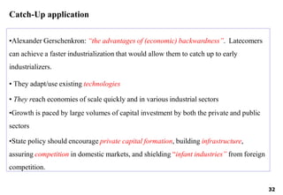 •Alexander Gerschenkron: “the advantages of (economic) backwardness”. Latecomers
can achieve a faster industrialization that would allow them to catch up to early
industrializers.
• They adapt/use existing technologies
• They reach economies of scale quickly and in various industrial sectors
•Growth is paced by large volumes of capital investment by both the private and public
sectors
•State policy should encourage private capital formation, building infrastructure,
assuring competition in domestic markets, and shielding “infant industries” from foreign
competition.
32
Catch-Up application
 