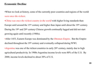 33
•When we look at history, some of the currently poor countries and regions of the world
were once the richest.
•China was once the richest country in the world with higher living standards than
Europe until around the 15th century and higher than Japan until about the 19th century.
During the 19th and 20th century Chinese growth continually lagged and did not start
growing again until recently (1980s).
•After 1453, Eastern Europe was dominated by the Ottoman Empire. But the Empire
declined throughout the 19th century and eventually collapsed during WWI.
•Argentina was one of the richest countries in early 20th century, mainly due to high
agricultural productivity. In 1900s Argentina income levels were 80% of the U.S. By
2000, income levels declined to about 30% of U.S.
Economic Decline
 