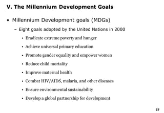37
V. The Millennium Development Goals
• Millennium Development goals (MDGs)
– Eight goals adopted by the United Nations in 2000
• Eradicate extreme poverty and hunger
• Achieve universal primary education
• Promote gender equality and empower women
• Reduce child mortality
• Improve maternal health
• Combat HIV/AIDS, malaria, and other diseases
• Ensure environmental sustainability
• Develop a global partnership for development
 