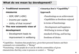 4
What do we mean by development?
• Traditional economic
measures
– GDP, GNP (GNI)
– Income per capita
– Utility of that income?
• The new economic view of
development
– Development leads to
improvement in wellbeing
Amartya Sen’s “Capability”
Approach
-Functionings as an achievement
-Capabilities as freedoms enjoyed
in terms of functionings
- Development and happiness
-Well being in terms of high
standard of living, and having
freedoms of choice.
*Capabilities - freedoms that people have, given their personal features and their
command over commodities.  “Beings”
*Functioning - what people do or can do with the commodities of given
characteristics that they come to possess or control.  “Doings”
 