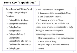 Some Key “Capabilities”
• Some Important “Beings” and
“Doings” in Capability to
Function:
– Being able to live long
– Being well-nourished
– Being healthy
– Being literate
– Being well-clothed
– Being mobile
– Being able to take part in
the life of the community
– Being happy
Three Core Values of Development
1. Sustenance: ability to meet Basic Needs
2. Self-Esteem: to be a Person
3. Freedom: to be able to Choose
The crucial role of women: societies must
empower and invest in women in order to make
the biggest impact on development.
 Three Objectives of Development
1.Increase availability of life-sustaining goods
2. Raise levels of living
3.Expand range of economic and social
choices
5
 