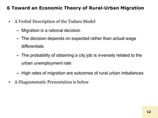 6 Toward an Economic Theory of Rural-Urban Migration
12
• A Verbal Description of the Todaro Model
– Migration is a rational decision
– The decision depends on expected rather than actual wage
differentials
– The probability of obtaining a city job is inversely related to the
urban unemployment rate
– High rates of migration are outcomes of rural urban imbalances
• A Diagrammatic Presentation is below
 