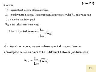 (cont’d)
(WM)
LUS

LM
WA
We denote
WA - agricultural income after migration,
LM - employment in formal (modern) manufacture sector with ͞wM min wage rate
LUS is total urban labor pool
͞wM is the urban minimum wage
(WM )
15
L
Urban expected income 
LM
US
As migration occurs, wA and urban expected income have to
converge to cause workers to be indifferent between job locations.
 