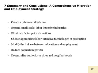 7 Summary and Conclusions: A Comprehensive Migration
and Employment Strategy
17
• Create a urban-rural balance
• Expand small-scale, labor intensive industries
• Eliminate factor price distortions
• Choose appropriate labor-intensive technologies of production
• Modify the linkage between education and employment
• Reduce population growth
• Decentralize authority to cities and neighborhoods
 